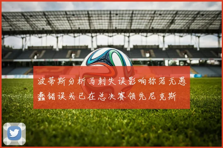 波蒂斯分析马刺失误影响称若无愚蠢错误或已在总决赛领先尼克斯