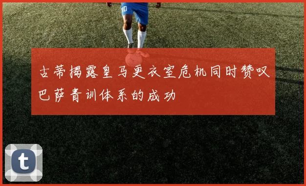 古蒂揭露皇马更衣室危机同时赞叹巴萨青训体系的成功