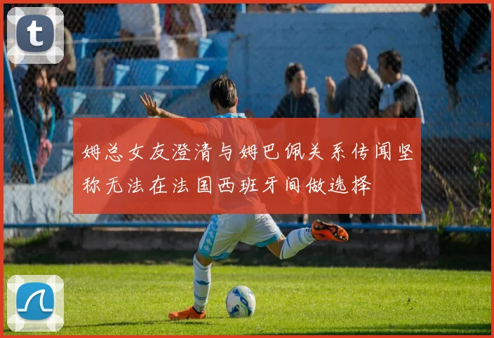 姆总女友澄清与姆巴佩关系传闻坚称无法在法国西班牙间做选择