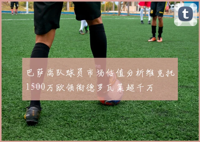 巴萨离队球员市场估值分析维克托1500万欧领衔德罗瓦莱超千万