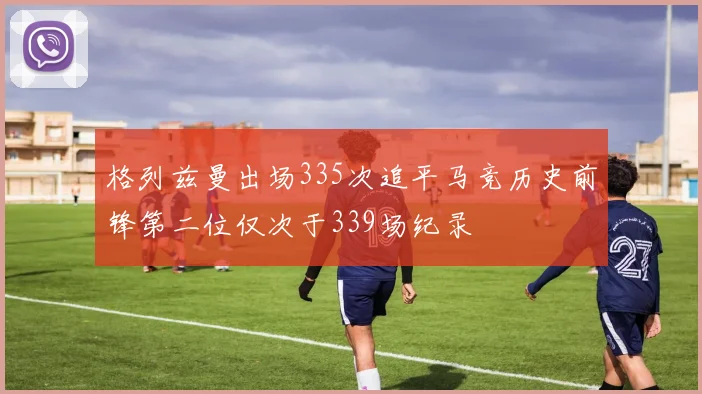 格列兹曼出场335次追平马竞历史前锋第二位仅次于339场纪录