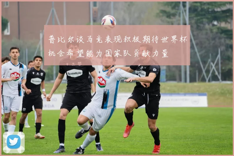 普比尔谈马竞表现积极期待世界杯机会希望能为国家队贡献力量