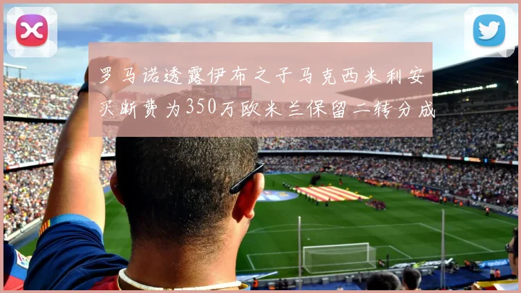 罗马诺透露伊布之子马克西米利安买断费为350万欧米兰保留二转分成