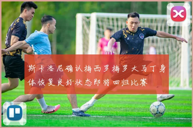 斯卡洛尼确认梅西罗梅罗大马丁身体恢复良好状态即将回归比赛