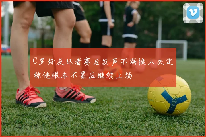 C罗好友记者赛后发声不满换人决定称他根本不累应继续上场