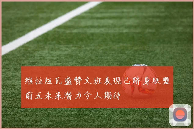 维拉纽瓦盛赞文班表现已跻身联盟前五未来潜力令人期待