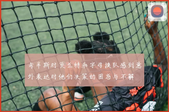 考辛斯对莫兰特和字母换队感到意外表达对他们决策的困惑与不解