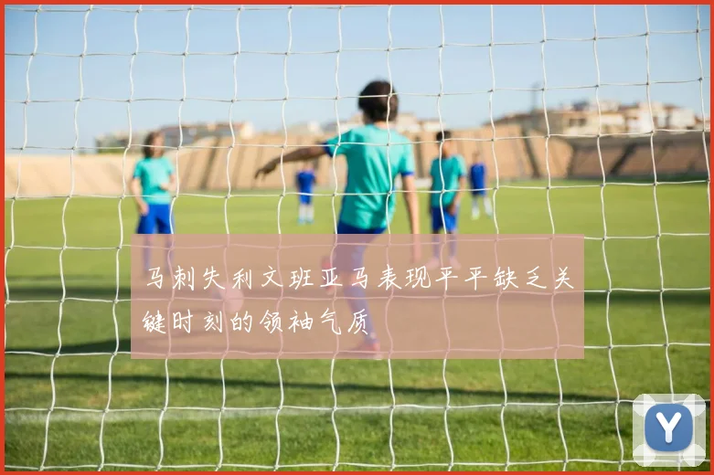 马刺失利文班亚马表现平平缺乏关键时刻的领袖气质
