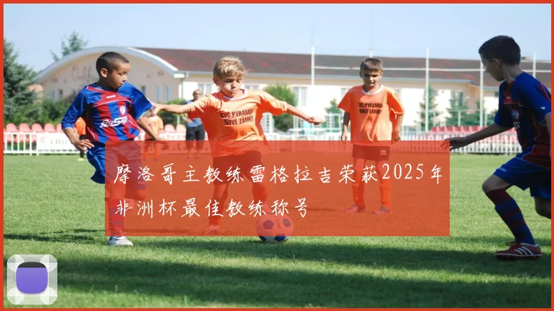 摩洛哥主教练雷格拉吉荣获2025年非洲杯最佳教练称号