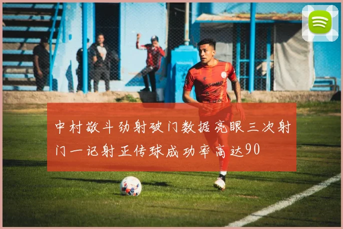 中村敬斗劲射破门数据亮眼三次射门一记射正传球成功率高达90