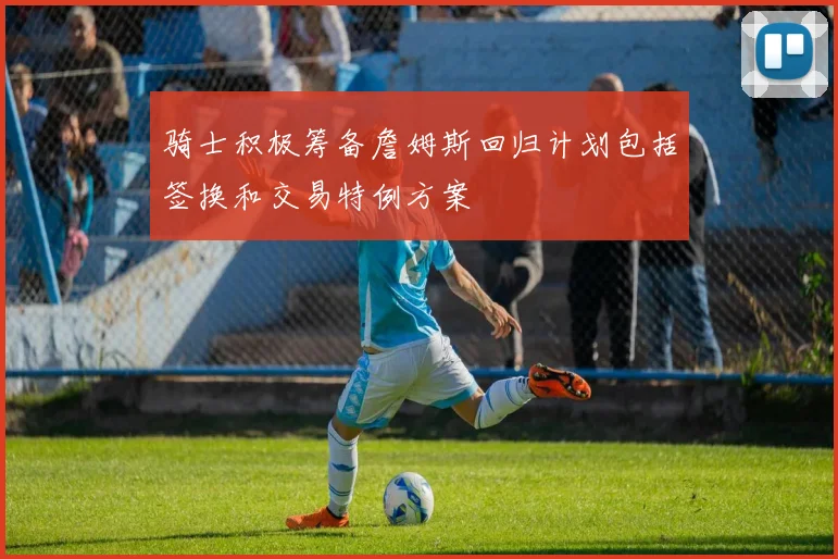 骑士积极筹备詹姆斯回归计划包括签换和交易特例方案