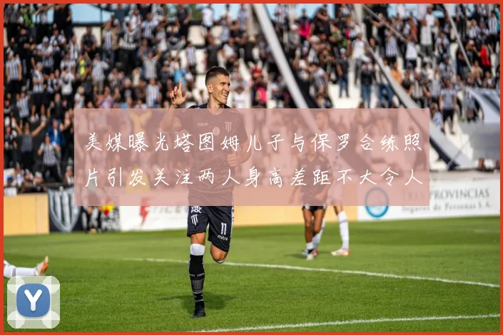 美媒曝光塔图姆儿子与保罗合练照片引发关注两人身高差距不大令人惊讶