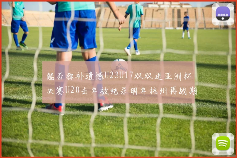 能否弥补遗憾U23U17双双进亚洲杯决赛U20去年被绝杀明年杭州再战期待辉煌