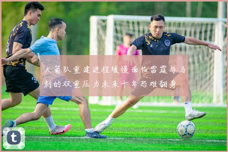火箭队重建进程缓慢面临雷霆与马刺的双重压力未来十年恐难翻身