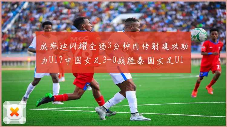 成宛迪闪耀全场3分钟内传射建功助力U17中国女足3-0战胜泰国女足U17