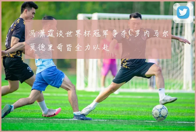 冯潇霆谈世界杯冠军争夺C罗内马尔莫德里奇皆全力以赴