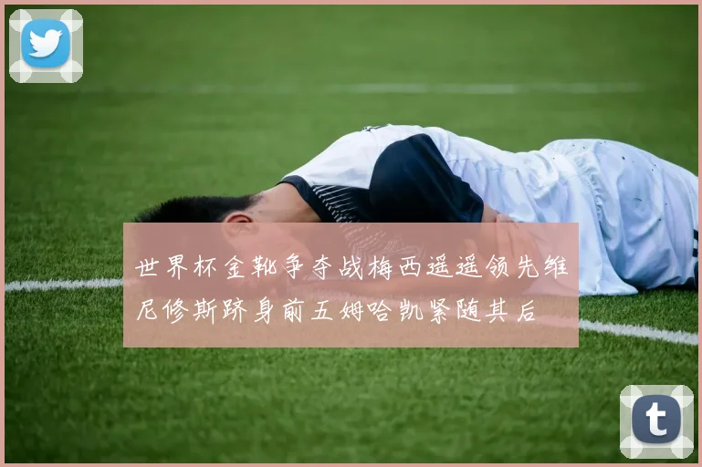 世界杯金靴争夺战梅西遥遥领先维尼修斯跻身前五姆哈凯紧随其后