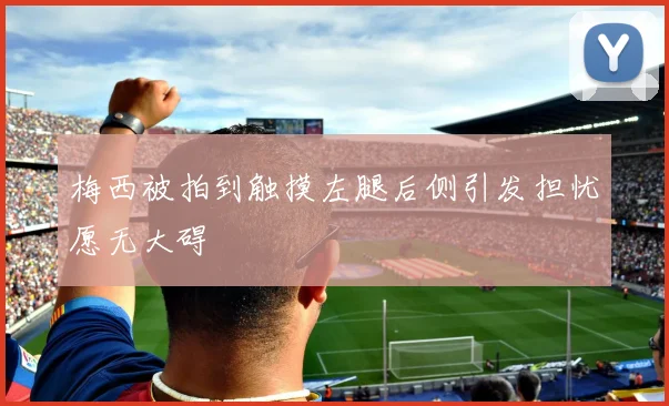 梅西被拍到触摸左腿后侧引发担忧愿无大碍