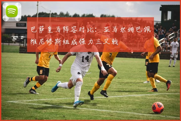 巴萨皇马阵容对比：亚马尔姆巴佩维尼修斯组成强力三叉戟