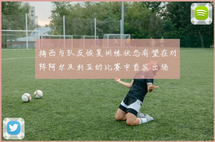 梅西与队友恢复训练状态有望在对阵阿尔及利亚的比赛中首发出场
