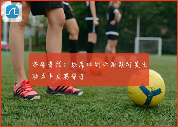 字母哥预计缺席四到六周期待复出助力季后赛争夺