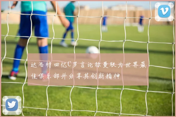 达洛特回忆C罗言论称曼联为世界最佳俱乐部并分享其创新精神