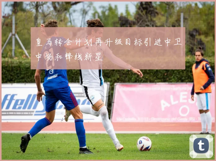 皇马转会计划再升级目标引进中卫中场和锋线新星