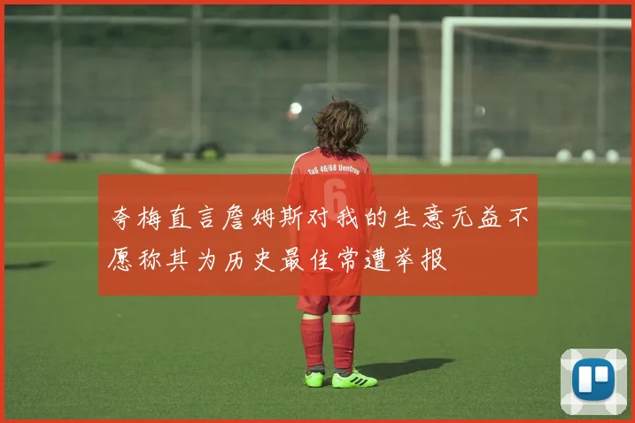 夸梅直言詹姆斯对我的生意无益不愿称其为历史最佳常遭举报
