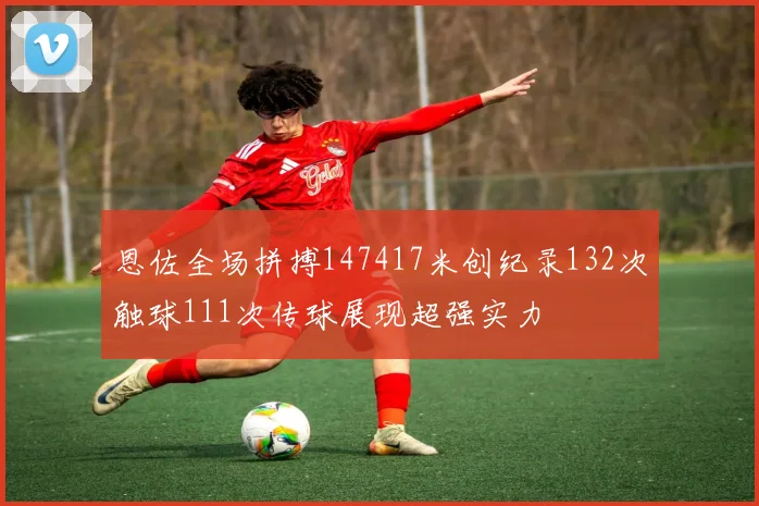 恩佐全场拼搏147417米创纪录132次触球111次传球展现超强实力