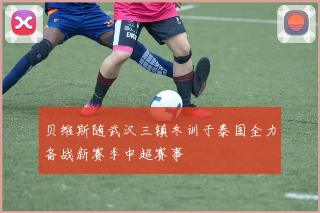贝维斯随武汉三镇冬训于泰国全力备战新赛季中超赛事