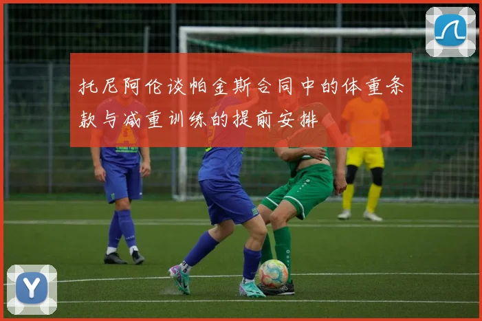 托尼阿伦谈帕金斯合同中的体重条款与减重训练的提前安排