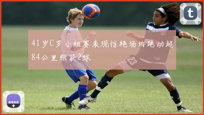 41岁C罗小组赛表现惊艳场均跑动超84公里斩获2球